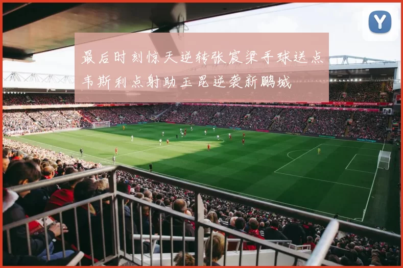 最后时刻惊天逆转张宸梁手球送点韦斯利点射助玉昆逆袭新鹏城