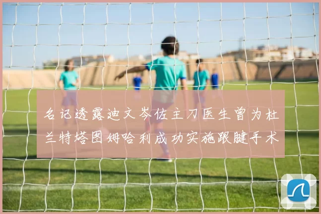 名记透露迪文岑佐主刀医生曾为杜兰特塔图姆哈利成功实施跟腱手术