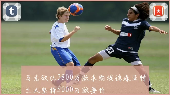 马竞欲以3800万欧求购埃德森亚特兰大坚持5000万欧要价