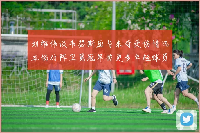 刘维伟谈韦瑟斯庞与米奇受伤情况本场对阵卫冕冠军将更多年轻球员派上场