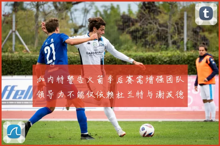 加内特警告火箭季后赛需增强团队领导力不能仅依赖杜兰特与谢泼德