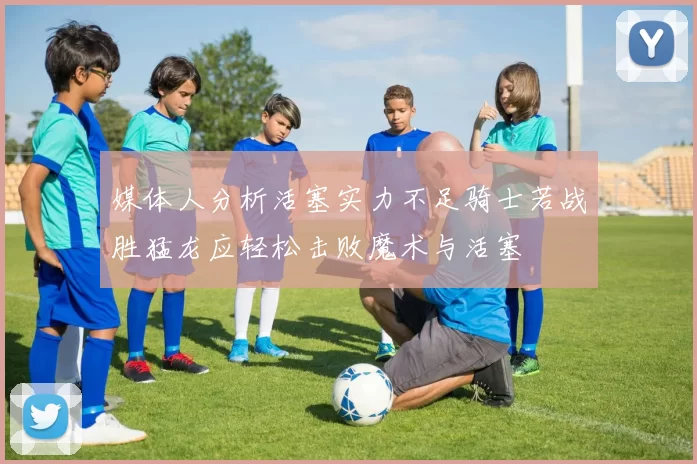 媒体人分析活塞实力不足骑士若战胜猛龙应轻松击败魔术与活塞