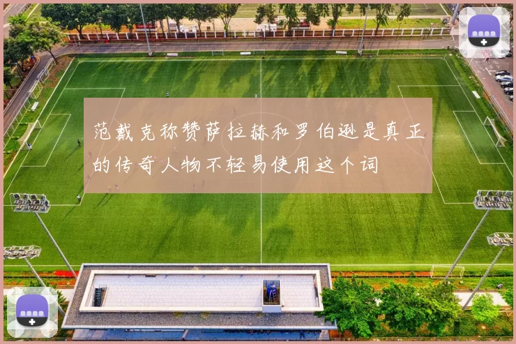 范戴克称赞萨拉赫和罗伯逊是真正的传奇人物不轻易使用这个词