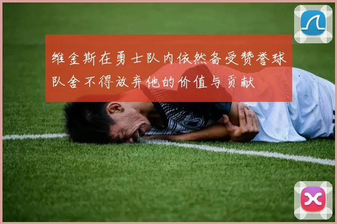 维金斯在勇士队内依然备受赞誉球队舍不得放弃他的价值与贡献