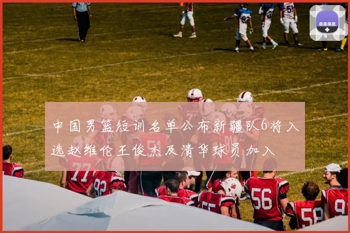中国男篮短训名单公布新疆队6将入选赵维伦王俊杰及清华球员加入