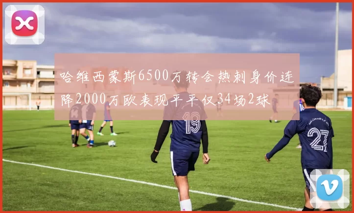 哈维西蒙斯6500万转会热刺身价连降2000万欧表现平平仅34场2球