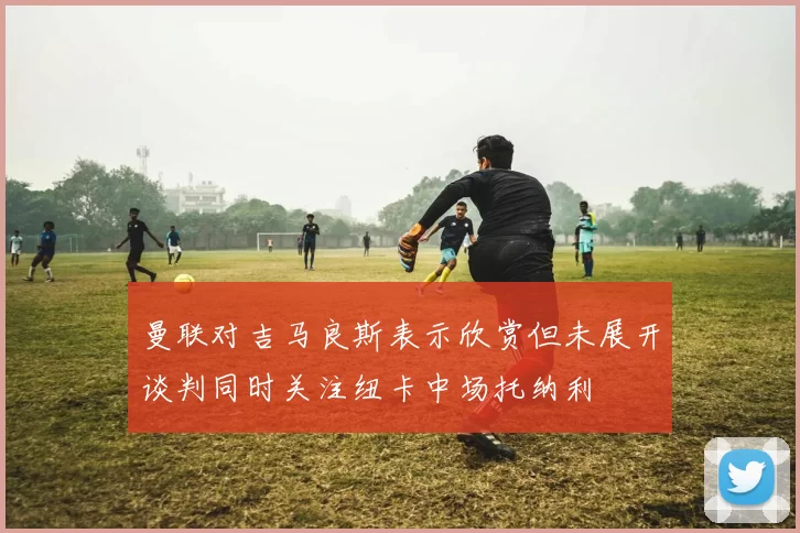 曼联对吉马良斯表示欣赏但未展开谈判同时关注纽卡中场托纳利