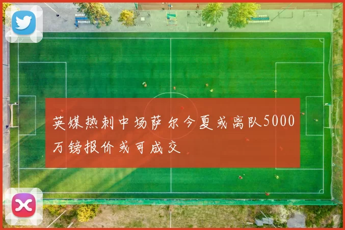英媒热刺中场萨尔今夏或离队5000万镑报价或可成交