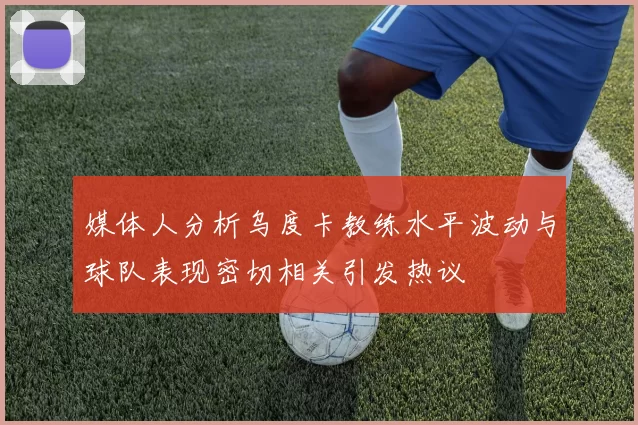 媒体人分析乌度卡教练水平波动与球队表现密切相关引发热议