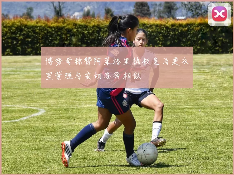 博努奇称赞阿莱格里执教皇马更衣室管理与安切洛蒂相似