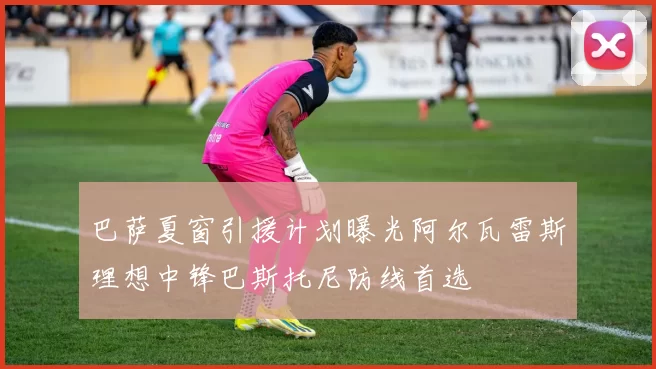 巴萨夏窗引援计划曝光阿尔瓦雷斯理想中锋巴斯托尼防线首选