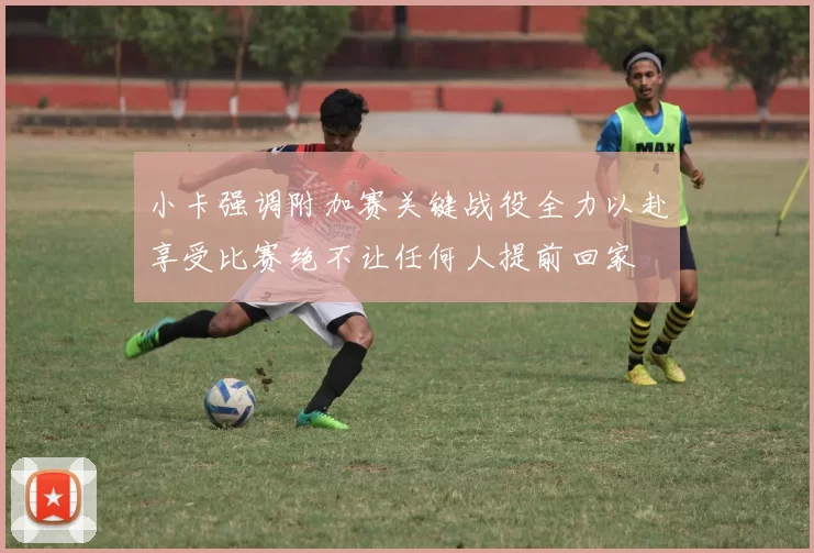 小卡强调附加赛关键战役全力以赴享受比赛绝不让任何人提前回家