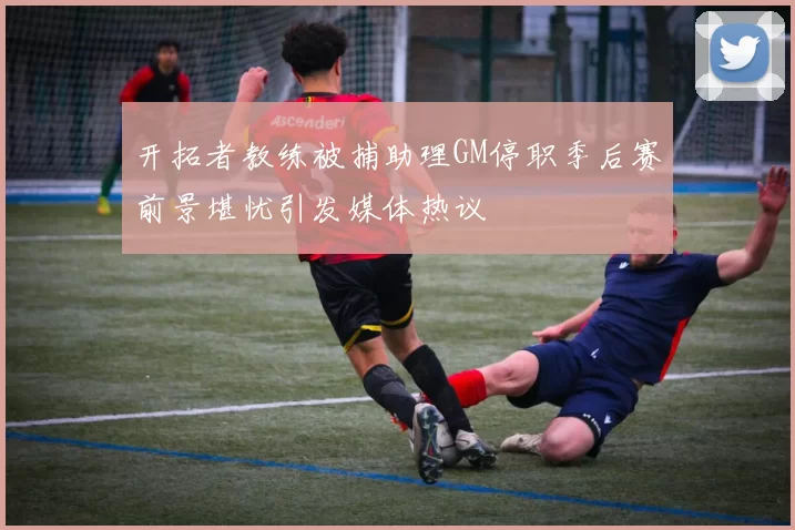 开拓者教练被捕助理GM停职季后赛前景堪忧引发媒体热议