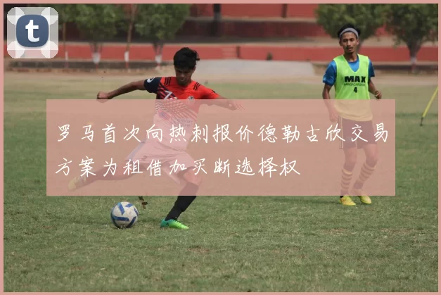 罗马首次向热刺报价德勒古欣交易方案为租借加买断选择权