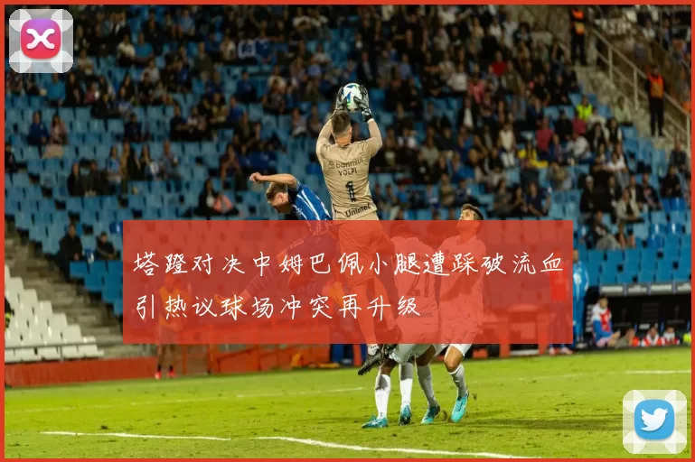 塔蹬对决中姆巴佩小腿遭踩破流血引热议球场冲突再升级