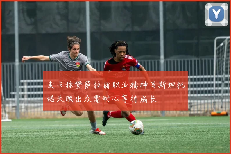 麦卡称赞萨拉赫职业精神马斯坦托诺天赋出众需耐心等待成长
