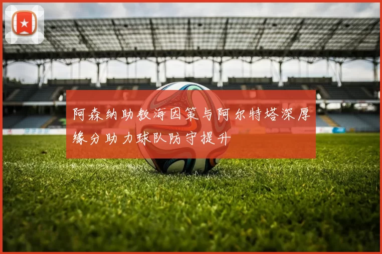 阿森纳助教海因策与阿尔特塔深厚缘分助力球队防守提升