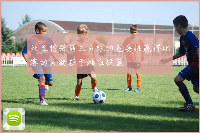 杜兰特强调三分球的重要性赢得比赛的关键在于精准投篮