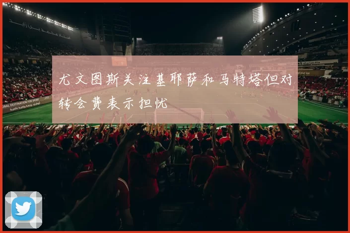 尤文图斯关注基耶萨和马特塔但对转会费表示担忧