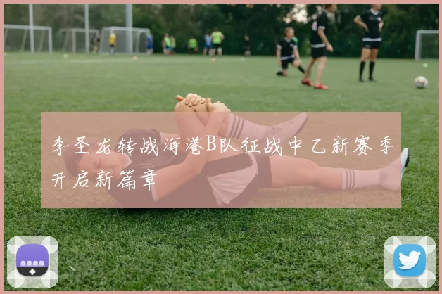李圣龙转战海港B队征战中乙新赛季开启新篇章